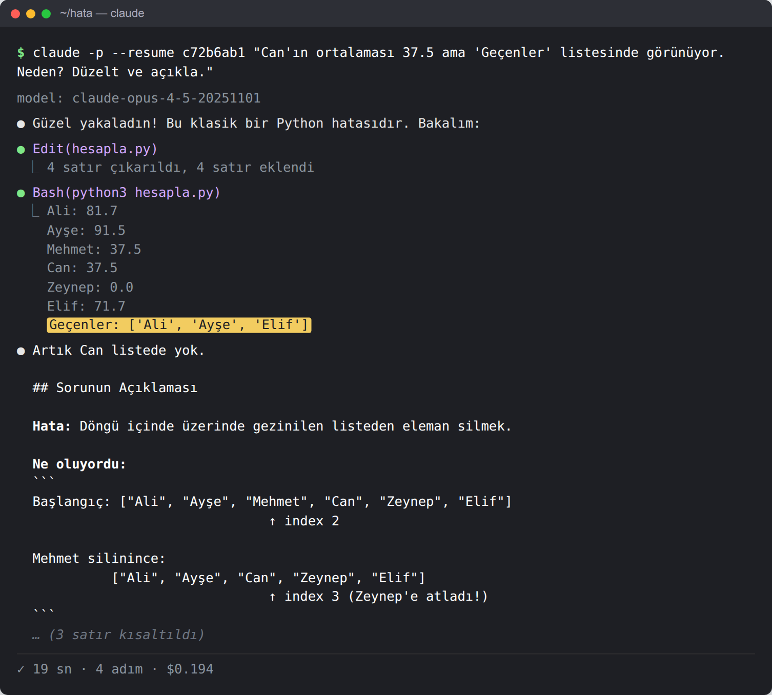 Terminal. Komut: claude -p --resume c72b6ab1 'Can'ın ortalaması 37.5 ama Geçenler listesinde görünüyor. Neden? Düzelt ve açıkla.' Ajan 'Güzel yakaladın! Bu klasik bir Python hatasıdır' diyor; hesapla.py'yi düzenliyor, çalıştırıyor: Geçenler: ['Ali', 'Ayşe', 'Elif'] (sarı vurgulu). Açıklama: Hata, döngü içinde üzerinde gezinilen listeden eleman silmek. Başlangıç listesi; Mehmet index 2'de silinince Can index 2'ye kayıyor, döngü index 3'e geçiyor ve Can atlanıyor. 19 sn, 4 adım, 0,194 dolar.
