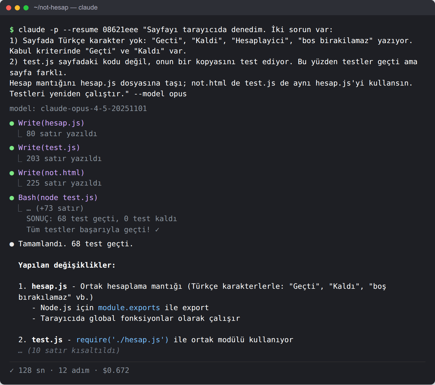Terminal. Komut: claude -p --resume 08621eee ile yukarıdaki geri bildirim, --model opus. Ajan hesap.js (80 satır), test.js (203 satır) ve not.html (225 satır) dosyalarını yazıyor, node test.js çalıştırıyor: 68 test geçti, 0 test kaldı. Son mesaj: hesap.js ortak hesaplama mantığı, Türkçe karakterlerle 'Geçti', 'Kaldı', 'boş bırakılamaz'; Node.js için module.exports; tarayıcıda global fonksiyonlar. Alt satır: 128 sn, 12 adım, 0,672 dolar.