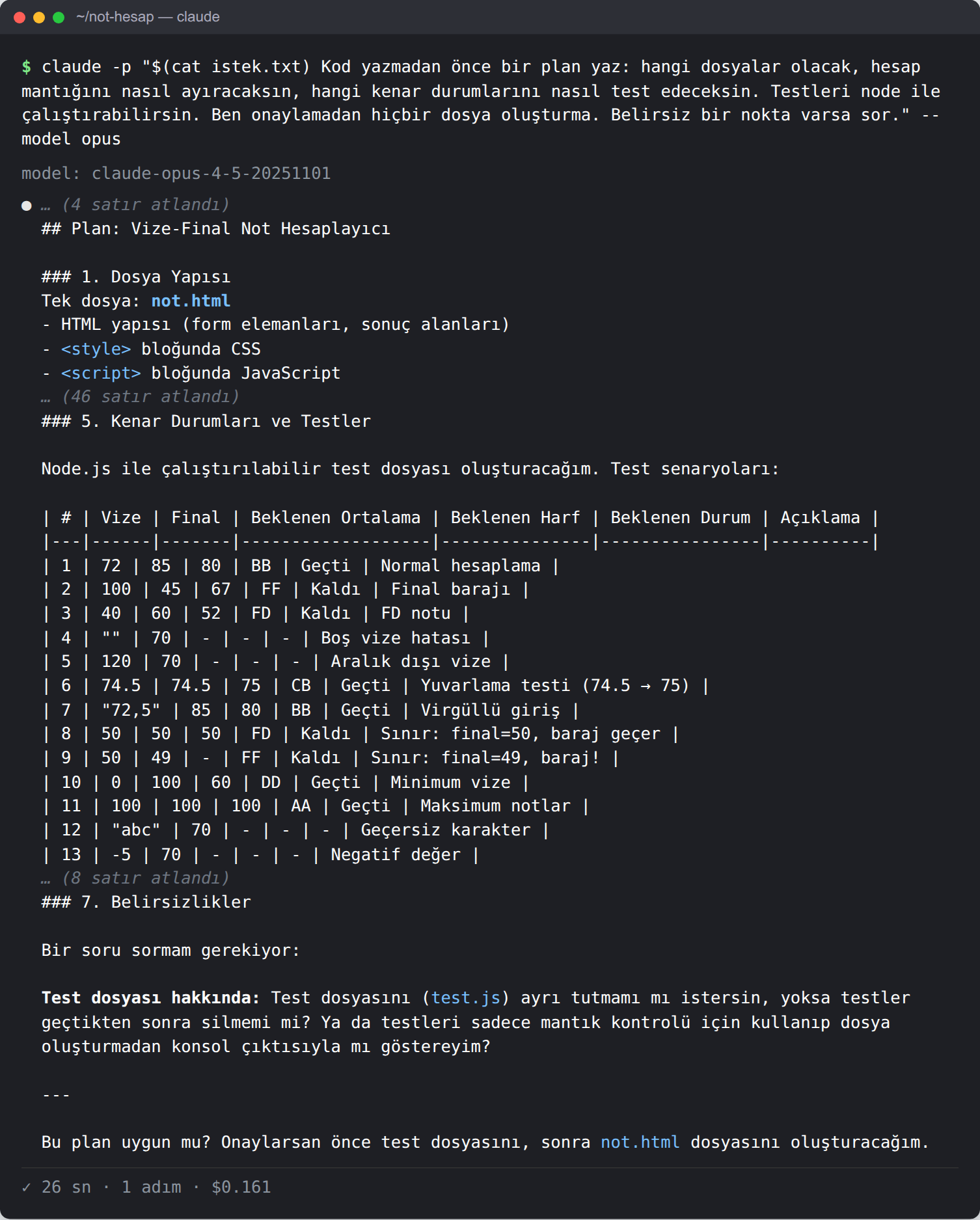 Terminal. Opus 4.5'in planı: Plan: Vize-Final Not Hesaplayıcı. 1. Dosya Yapısı: tek dosya not.html, HTML, style bloğunda CSS, script bloğunda JavaScript. 5. Kenar Durumları ve Testler: Node.js ile çalıştırılabilir test dosyası; 13 satırlık bir tablo: 72/85 → 80 BB Geçti; 100/45 → 67 FF Kaldı final barajı; 40/60 → 52 FD Kaldı; boş vize hatası; 120 aralık dışı; 74.5/74.5 → 75 CB yuvarlama testi; '72,5'/85 → 80 BB virgüllü giriş; 50/50 → 50 FD sınır final=50; 50/49 → FF sınır final=49; 0/100 → 60 DD; 100/100 → 100 AA; 'abc' geçersiz karakter; -5 negatif değer. 7. Belirsizlikler: 'Test dosyasını ayrı tutmamı mı istersin, yoksa testler geçtikten sonra silmemi mi?' Son satır: Bu plan uygun mu? 26 sn, 1 adım, 0,161 dolar.