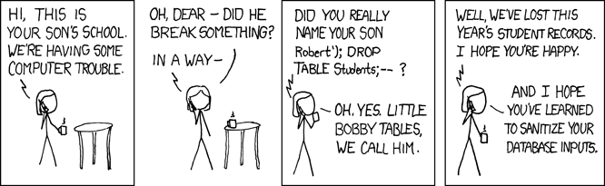 xkcd karikatürü. Okul bir anneyi arıyor: Oğlunuzun okulundan arıyoruz, bilgisayarlarda sorun var. Anne: Bir şey mi bozdu? Okul: Oğlunuzun adını gerçekten Robert'); DROP TABLE Students;-- mi koydunuz? Anne: Evet, ona Küçük Bobby Tables deriz. Okul: Bu yılın öğrenci kayıtlarını kaybettik. Anne: Umarım veritabanı girdilerinizi temizlemeyi öğrenmişsinizdir.